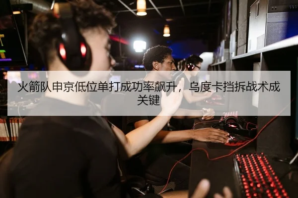 火箭队申京低位单打成功率飙升，乌度卡挡拆战术成关键