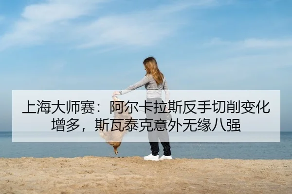 上海大师赛：阿尔卡拉斯反手切削变化增多，斯瓦泰克意外无缘八强